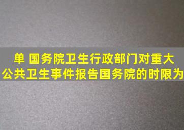 【单】 国务院卫生行政部门对重大公共卫生事件报告国务院的时限为