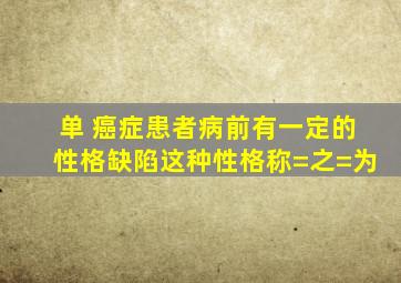 【单】 癌症患者病前有一定的性格缺陷,这种性格称=之=为