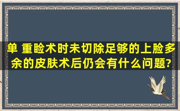 【单】 重睑术时未切除足够的上脸多余的皮肤术后仍会有什么问题?( )