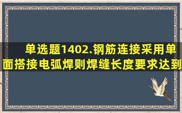 【单选题】1402.钢筋连接采用单面搭接电弧焊,则焊缝长度要求达到()...