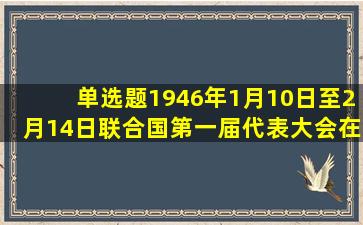 【单选题】1946年1月10日至2月14日联合国第一届代表大会在英国...