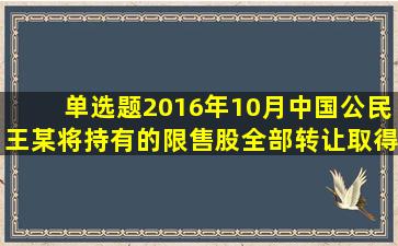 【单选题】2016年10月,中国公民王某将持有的限售股全部转让,取得...