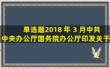 【单选题】2018 年 3 月 , 中共中央办公厅、国务院办公厅印发《关于...