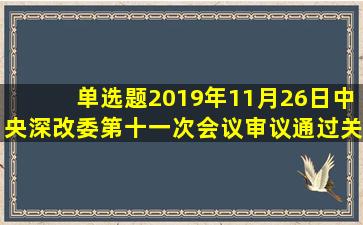 【单选题】2019年11月26日,中央深改委第十一次会议审议通过《关于...