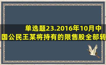 【单选题】23.2016年10月,中国公民王某将持有的限售股全部转让,...