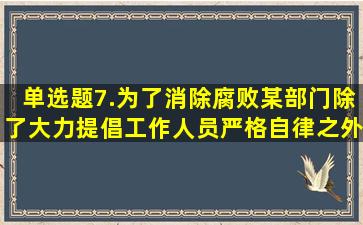 【单选题】7.为了消除腐败,某部门除了大力提倡工作人员严格自律之外...