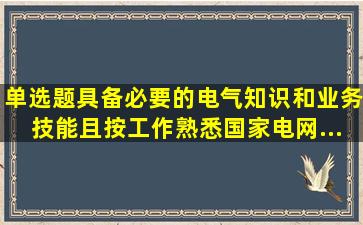 【单选题】具备必要的电气知识和业务技能,且按工作(),熟悉《国家电网...