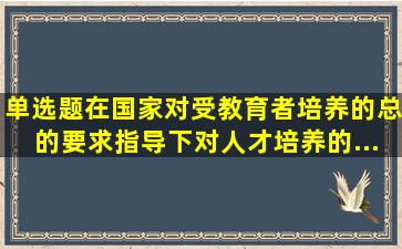 【单选题】在国家对受教育者培养的总的要求指导下,对人才培养的...