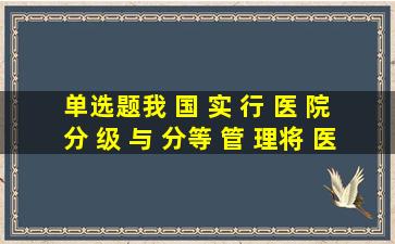 【单选题】我 国 实 行 医 院 分 级 与 分等 管 理 , 将 医 院 共 分 为 几级...