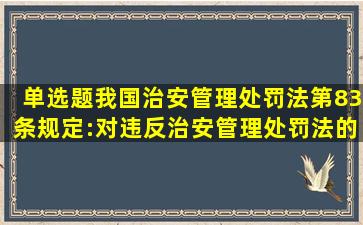 【单选题】我国治安管理处罚法第83条规定:对违反治安管理处罚法的...