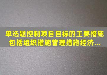 【单选题】控制项目目标的主要措施包括组织措施、管理措施、经济...