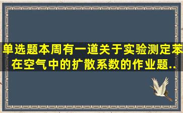 【单选题】本周有一道关于实验测定苯在空气中的扩散系数的作业题(...