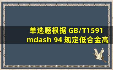 【单选题】根据 GB/T1591 — 94 规定,低合金高强度结构钢牌号由代表...