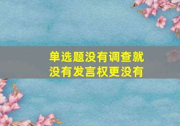 【单选题】没有调查,就没有发言权,更没有()