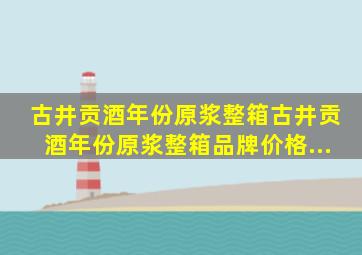 【古井贡酒年份原浆整箱】古井贡酒年份原浆整箱品牌、价格...