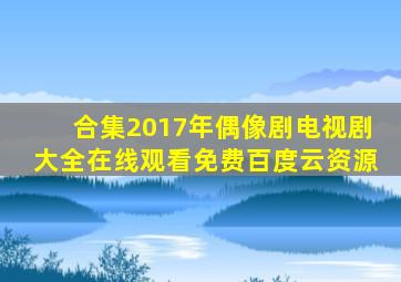 【合集】2017年偶像剧电视剧大全,【在线观看】免费百度云资源