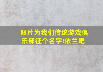 【图片】为我们传统游戏俱乐部征个名字!【依兰吧】 