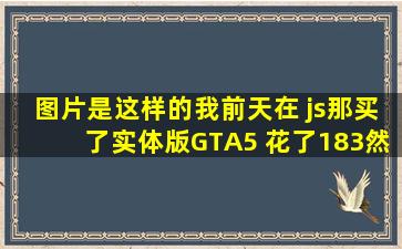 【图片】是这样的,我前天在 js那买了实体版GTA5 花了183,然后今天看到数...