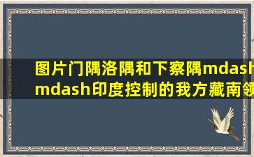 【图片】门隅、洛隅和下察隅——印度控制的我方藏南领土【伪阿鲁纳恰尔邦...