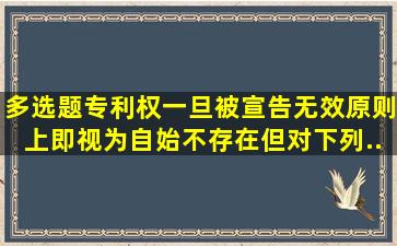 【多选题】专利权一旦被宣告无效原则上即视为自始不存在,但对下列...