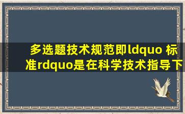 【多选题】技术规范即“ 标准”是在科学技术指导下通过大量实践...