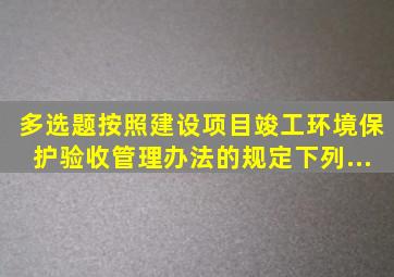 【多选题】按照《建设项目竣工环境保护验收管理办法》的规定,下列...