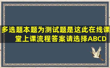 【多选题】本题为测试题,是这此在线课堂上课流程,答案请选择ABCD ...