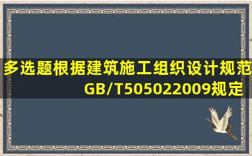 【多选题】根据《建筑施工组织设计规范》(GB/T505022009)规定,施工...