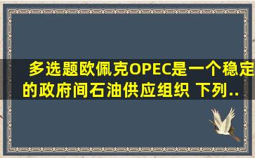 【多选题】欧佩克(OPEC)是一个稳定的、政府间石油供应组织, 下列...