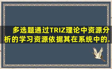 【多选题】通过TRIZ理论中资源分析的学习资源依据其在系统中的...