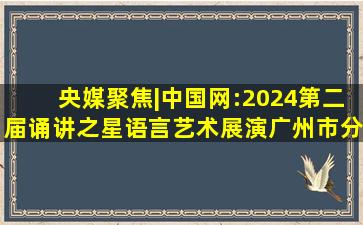 【央媒聚焦】|中国网:2024第二届诵讲之星语言艺术展演广州市分展...