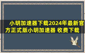 【小明加速器下载】2024年最新官方正式版小明加速器 收费下载 