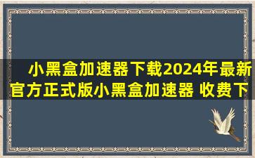 【小黑盒加速器下载】2024年最新官方正式版小黑盒加速器 收费下载...