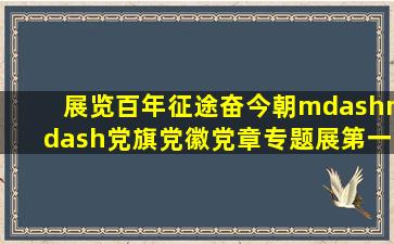 【展览】百年征途奋今朝——党旗、党徽、党章专题展(第一期)