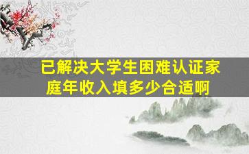 【已解决】大学生困难认证家庭年收入填多少合适啊 