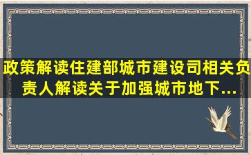 【政策解读】住建部城市建设司相关负责人解读《关于加强城市地下...