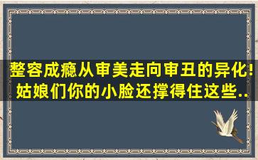 【整容成瘾】从审美走向审丑的异化!姑娘们,你的小脸还撑得住这些...