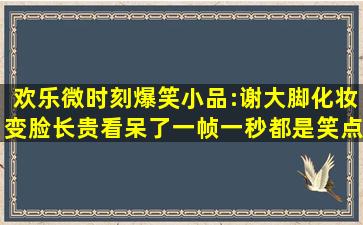 【欢乐微时刻】爆笑小品:谢大脚化妆变脸长贵看呆了,一帧一秒都是笑点...