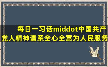 【每日一习话·中国共产党人精神谱系】全心全意为人民服务是党的...