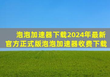 【泡泡加速器下载】2024年最新官方正式版泡泡加速器收费下载