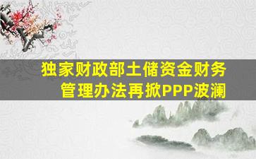 【独家】财政部《土储资金财务管理办法》再掀PPP波澜