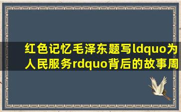 【红色记忆】毛泽东题写“为人民服务”背后的故事‖周炳钦|诗人|二 ...