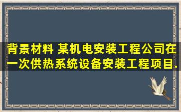 【背景材料】 某机电安装工程公司在一次供热系统设备安装工程项目...