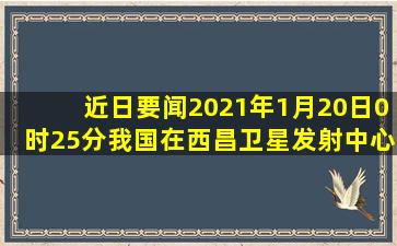 【近日要闻】2021年1月20日0时25分,我国在西昌卫星发射中心用长征...