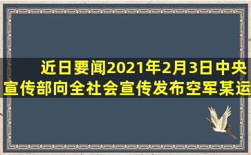 【近日要闻】2021年2月3日,中央宣传部向全社会宣传发布空军某运输...