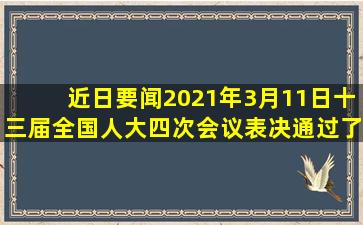 【近日要闻】2021年3月11日,十三届全国人大四次会议表决通过了《...