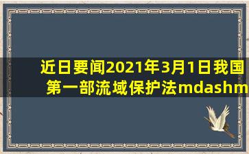 【近日要闻】2021年3月1日,我国第一部流域保护法——《中华人民...