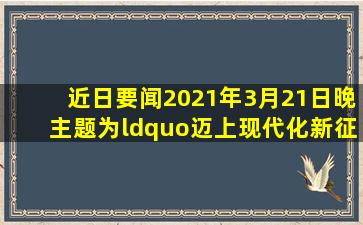【近日要闻】2021年3月21日晚,主题为“迈上现代化新征程的中国”的...