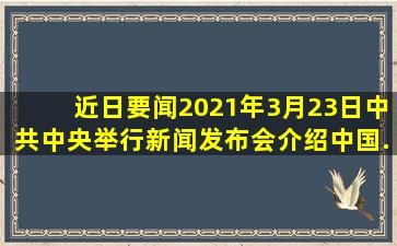 【近日要闻】2021年3月23日,中共中央举行新闻发布会,介绍中国...