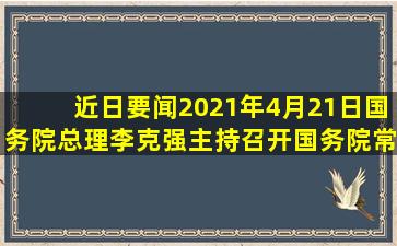 【近日要闻】2021年4月21日,国务院总理李克强主持召开国务院常务...